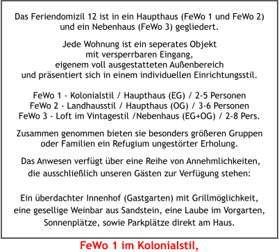Das Feriendomizil 12 ist in ein Haupthaus (FeWo 1 und FeWo 2) und ein Nebenhaus (FeWo 3) gegliedert.  Jede Wohnung ist ein seperates Objekt mit versperrbaren Eingang, eigenem voll ausgestatteten Außenbereich und präsentiert sich in einem individuellen Einrichtungsstil.FeWo 1 - Kolonialstil / Haupthaus (EG) / 2-5 Personen FeWo 2 - Landhausstil / Haupthaus (OG) / 3-6 Personen FeWo 3 - Loft im Vintagestil /Nebenhaus (EG+OG) / 2-8 Pers. Zusammen genommen bieten sie besonders größeren Gruppen oder Familien ein Refugium ungestörter Erholung.    Das Anwesen verfügt über eine Reihe von Annehmlichkeiten, die ausschließlich unseren Gästen zur Verfügung stehen:  Ein überdachter Innenhof (Gastgarten) mit Grillmöglichkeit, eine gesellige Weinbar aus Sandstein, eine Laube im Vorgarten, Sonnenplätze, sowie Parkplätze direkt am Haus. FeWo 1 im Kolonialstil,